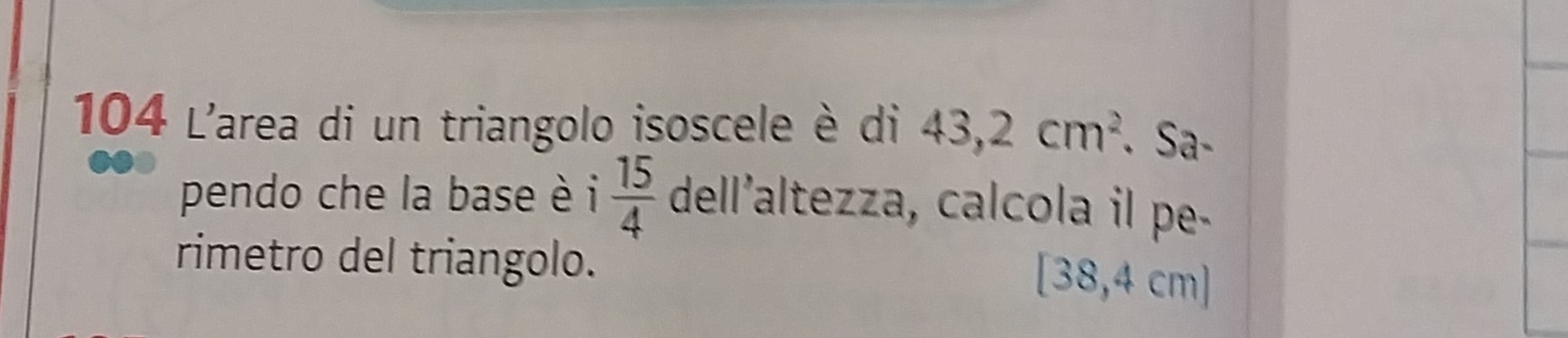 104 L'area di un triangolo isoscele è di 43,2cm^2. Sa- 
pendo che la base è i  15/4  dell’altezza, calcola il pe- 
rimetro del triangolo.
[38,4cm]