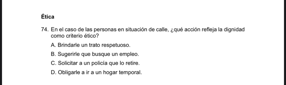 Ética
74. En el caso de las personas en situación de calle, ¿qué acción refleja la dignidad
como criterio ético?
A. Brindarle un trato respetuoso.
B. Sugerirle que busque un empleo.
C. Solicitar a un policía que lo retire.
D. Obligarle a ir a un hogar temporal.