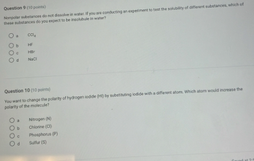 Nonpolar substances do not dissolve in water. If you are conducting an experiment to test the solubility of different substances, which of
these substances do you expect to be insolubule in water?
8 CCl_4
b HF
C HBr
d NaCl
Question 10 (10 points)
You want to change the polarity of hydrogen iodide (HI) by substituting iodide with a different atom. Which atom would increase the
polarity of the molecule?
a Nitrogen (N)
b Chlorine (Cl)
C Phosphorus (P)
d Sulfur (S)