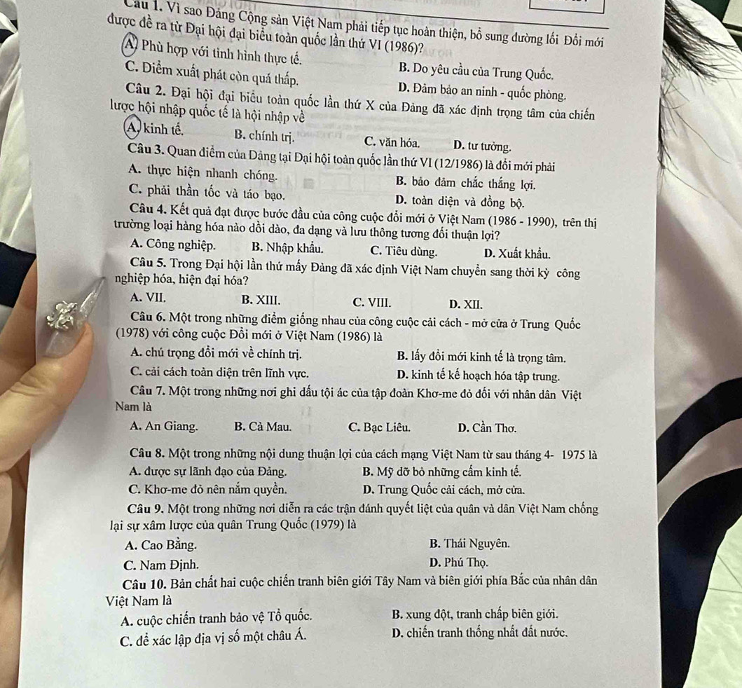 Vì sao Đảng Cộng sản Việt Nam phải tiếp tục hoàn thiện, bổ sung đường lối Đổi mới
được đề ra từ Đại hội đại biểu toàn quốc lần thứ VI (1986)?
A Phù hợp với tình hình thực tế. B. Do yêu cầu của Trung Quốc.
C. Diểm xuất phát còn quá thấp. D. Đảm bảo an ninh - quốc phòng.
Câu 2. Đại hội đại biểu toàn quốc lần thứ X của Đảng đã xác định trọng tâm của chiến
lược hội nhập quốc tế là hội nhập về
A, kinh tế. B. chính trj. C. văn hóa. D. tư tưởng.
Câu 3. Quan điểm của Dảng tại Đại hội toàn quốc lần thứ VI (12/1986) là đổi mới phải
A. thực hiện nhanh chóng. B. bảo đảm chắc thắng lợi.
C. phải thần tốc và táo bạo. D. toàn diện và đồng bộ.
Câu 4. Kết quả đạt được bước đầu của công cuộc đổi mới ở Việt Nam (1986 - 1990), trên thị
trường loại hàng hóa nào dồi dào, đa dạng và lưu thông tương đối thuận lợi?
A. Công nghiệp. B. Nhập khẩu. C. Tiêu dùng. D. Xuất khẩu.
Câu 5. Trong Đại hội lần thứ mấy Đảng đã xác định Việt Nam chuyển sang thời kỳ công
nghiệp hóa, hiện đại hóa?
A. VII. B. XIII. C. VIII. D. XII.
Câu 6. Một trong những điểm giống nhau của công cuộc cải cách - mở cửa ở Trung Quốc
(1978) với công cuộc Đổi mới ở Việt Nam (1986) là
A. chú trọng đổi mới về chính trị. B. lấy đồi mới kinh tế là trọng tâm.
C. cải cách toàn diện trên lĩnh vực. D. kinh tế kế hoạch hóa tập trung.
Câu 7. Một trong những nơi ghi dấu tội ác của tập đoàn Khơ-me đỏ đối với nhân dân Việt
Nam là
A. An Giang. B. Cà Mau. C. Bạc Liêu. D. Cần Thơ.
Câu 8. Một trong những nội dung thuận lợi của cách mạng Việt Nam từ sau tháng 4- 1975 là
A. được sự lãnh đạo của Đảng. B. Mỹ dỡ bỏ những cẩm kinh tế.
C. Khơ-me đỏ nên nắm quyền. D. Trung Quốc cải cách, mở cửa.
Câu 9. Một trong những nơi diễn ra các trận đánh quyết liệt của quân và dân Việt Nam chống
lại sự xâm lược của quân Trung Quốc (1979) là
A. Cao Bằng. B. Thái Nguyên.
C. Nam Đjnh.
D. Phú Thọ.
Câu 10. Bản chất hai cuộc chiến tranh biên giới Tây Nam và biên giới phía Bắc của nhân dân
Việt Nam là
A. cuộc chiến tranh bảo vệ Tổ quốc. B. xung đột, tranh chấp biên giới.
C. để xác lập địa vị số một châu Á. D. chiến tranh thống nhất đất nước.