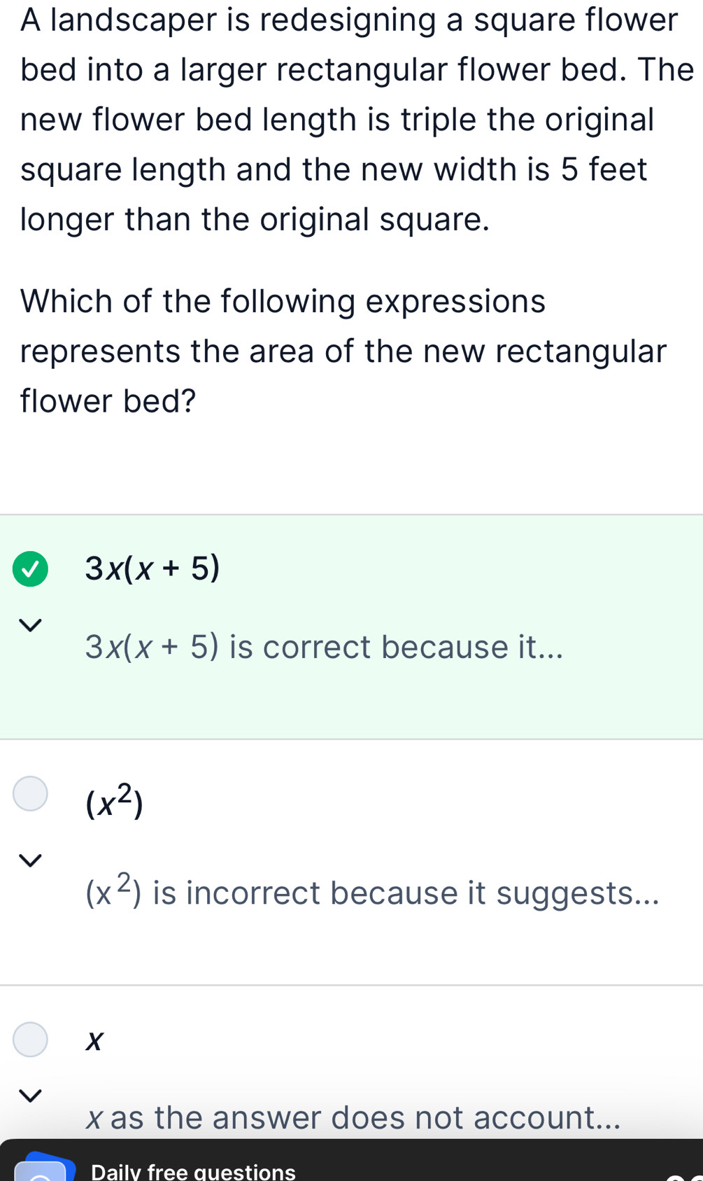 A landscaper is redesigning a square flower
bed into a larger rectangular flower bed. The
new flower bed length is triple the original
square length and the new width is 5 feet
longer than the original square.
Which of the following expressions
represents the area of the new rectangular
flower bed?
3x(x+5)
3x(x+5) is correct because it...
(x^2)
(x^2) is incorrect because it suggests...
X
x as the answer does not account...
Dailv free questions