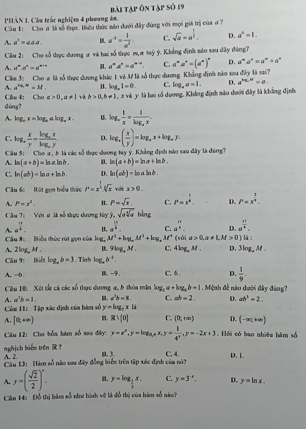 bài tập ôn tập số 19
PHÂN I. Câu trắc nghiệm 4 phương án.
Câu 1: Cho a là số thực. Biểu thức nào dưới đây đúng với mọi giá trị của  ?
A. a^3=aa.a. B. a^(-2)= 1/a^2 . C. sqrt(a)=a^(frac 1)2. D. a^0=1.
Câu 2: Cho số thực dương a và hai số thực m, # tuỳ ý. Khẳng định nào sau đây đúng7
A. a^m· a^n=a^(m+n) B. a^ma^n=a^(m-n). C. a^m· a^n=(a^m)^n D. a^m· a^n=a^m+a^n
Câu 3: Cho a là số thực dương khác 1 và M là số thực dương. Khẳng định nào sau đây là sai?
A. a^(log _a)x=M. B. log _e1=0. C. log _aa=1. D. a^(log _a)3f=a.
Câu 4: Cho a>0,a!= 1 và b>0,b!= 1 , x và y là hai số dương. Khắng định nào dưới đây là khẳng định
dùng?
A. log _tx=log _ta.log _ex. B. log _x 1/x =frac 1log _4x.
C. log _a x/y =frac log _axlog _ay. D. log _a( x/y )=log _ax+log _ay.
Câu 5: Cho #, b là các số thực dương tủy ý. Khẳng định nào sau đây là đúng?
A. ln (a+b)=ln a.ln b. B. ln (a+b)=ln a+ln b.
C. ln (ab)=ln a+ln b. D. ln (ab)=ln aln b.
Câu 6: Rút gọn biểu thức P=x^(frac 1)3.sqrt[6](x)voix>0.
A. P=x^2. B. P=sqrt(x). C. P=x^(frac 1)8. D. P=x^(frac 7)9.
Câu 7:  Với # là số thực dương tủy ý, sqrt(asqrt [4]a)b^(frac 1)4ng
A. a^(frac 13)4. a^(frac 11)8. C. a^(frac 11)4. D. a^(frac 17)4.
B.
Câu 8: Biểu thức rút gọn của log _aM^2+log _aM^3+log _aM^4 (với a>0,a!= 1,M>0) là:
A. 2log _aM. B. 9log _zM. C. 4log _aM. D. 3log _aM.
Câu 9: Biết log _ab=3. Tinh log _ab^(-2).
A. -6. B.-9 . C. 6 . D.  1/9 .
Câu 10: Xét tất cả các số thực dương a, b thỏa mân log _2a+log _ab=1. Mệnh đề nào dưới đây đúng?
A. a^3b=1. B. a^3b=8. C. ab=2. D. ab^3=2.
Câu 11: Tập xác định của hàm số y=log _2x1i
A. [0,+∈fty ) B. Rvee  0 C. (0;+∈fty ) D. (-∈fty ;+∈fty )
Câu 12: Cho bốn hàm số sau đây: y=e^x,y=log _0,4x, y= 1/4^x ,y=-2x+3. Hỏi có bao nhiêu hàm số
nghịch biến trên R ?
A. 2. B. 3. C. 4. D. 1.
Câu 13: Hàm số nào sau đây đồng biến trên tập xác định của nó?
A. y=( sqrt(2)/2 )^x. B. y=log _ 1/2 x. C. y=3^(-x). D. y=ln x.
Câu 14: Đỗ thị hàm số như hình vẽ là đỗ thị của hàm số nào?