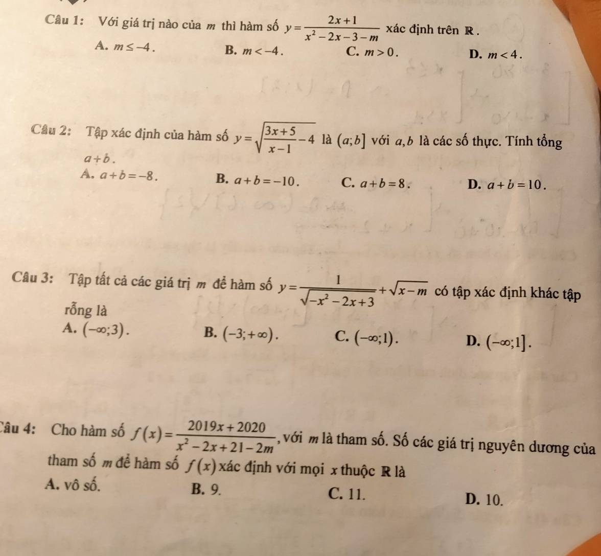 Với giá trị nào của m thì hàm số y= (2x+1)/x^2-2x-3-m  xác định trên R.
A. m≤ -4.
B. m . C. m>0. D. m<4</tex>. 
Câu 2: Tập xác định của hàm số y=sqrt(frac 3x+5)x-1-4 là (a;b] với a, b là các số thực. Tính tổng
a+b.
A. a+b=-8.
B. a+b=-10. C. a+b=8.
D. a+b=10. 
Câu 3: Tập tất cả các giá trị m để hàm số y= 1/sqrt(-x^2-2x+3) +sqrt(x-m) có tập xác định khác tập
rỗng là
A. (-∈fty ;3). B. (-3;+∈fty ). C. (-∈fty ;1). D. (-∈fty ;1]. 
Câu 4: Cho hàm số f(x)= (2019x+2020)/x^2-2x+21-2m  với m là tham số. Số các giá trị nguyên dương của
tham số m để hàm số f(x)xhat ac định với mọi x thuộc R là
A. vô số. B. 9. C. 11.
D. 10.