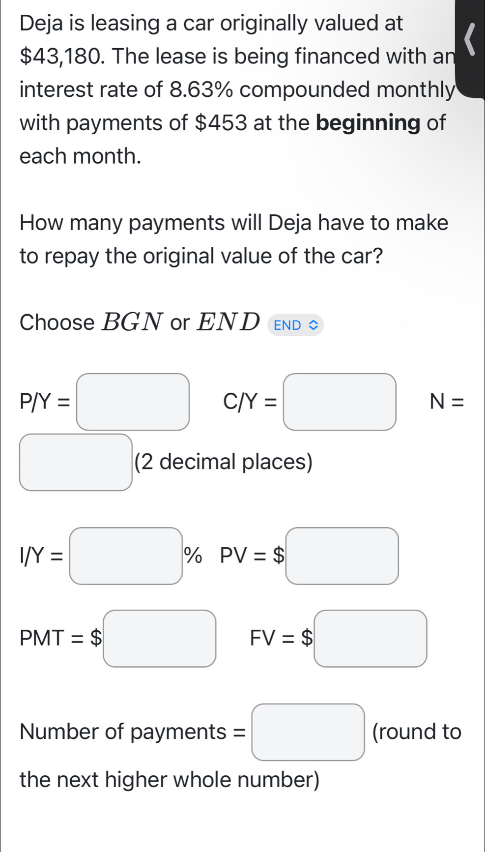 Deja is leasing a car originally valued at
$43,180. The lease is being financed with an 
interest rate of 8.63% compounded monthly 
with payments of $453 at the beginning of 
each month. 
How many payments will Deja have to make 
to repay the original value of the car? 
Choose BGN or END END
P/Y=□ C/Y=□ N=. (2 decimal places)
I/Y=□ % PV=$□
PMT=$□ FV=$□
Number of payments =□ (round to 
the next higher whole number)