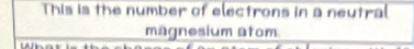 This is the number of electrons in a neutral 
magnesium atom