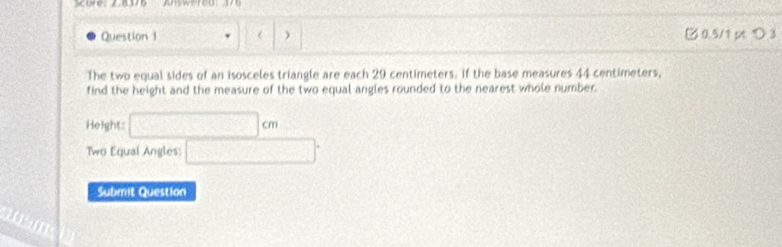 Scure: 2.8376 Anywered 376 
Question 1 □ 0.5/1 p つ 3 
The two equal sides of an isosceles triangle are each 29 centimeters. If the base measures 44 centimeters, 
find the height and the measure of the two equal angles rounded to the nearest whole number. 
Height: □ cm
Two Equal Angles: □°
Submit Question