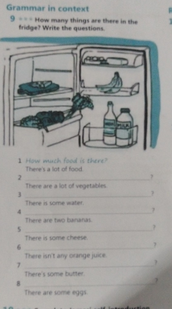 Grammar in context 5 
9 ==* How many things are there in the 3
fridge? Write the questions. 
] How much food is there? 
There's a lot of food. 
_2 
7 
There are a lot of vegetables 
_3 
? 
There is some water. 
_4 
7 
There are two bananas. 
_5 
? 
There is some cheese. 
_6
7
There isn't any orange juice. 
_7 
? 
There's some butter. 
_8 
7 
There are some eggs.