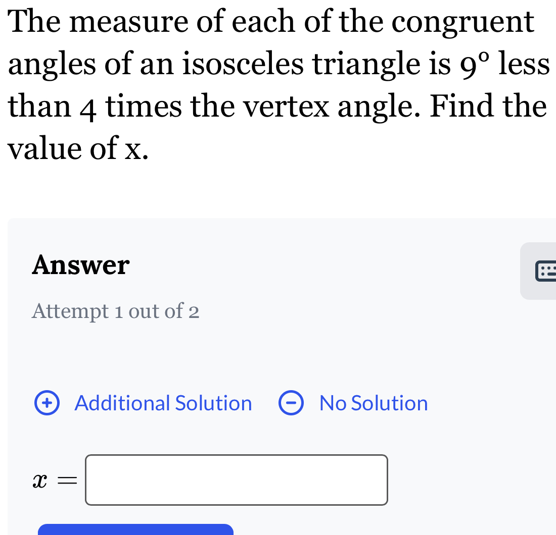 The measure of each of the congruent 
angles of an isosceles triangle is 9° less 
than 4 times the vertex angle. Find the 
value of x. 
Answer 
Attempt 1 out of 2 
+ Additional Solution No Solution
x=□