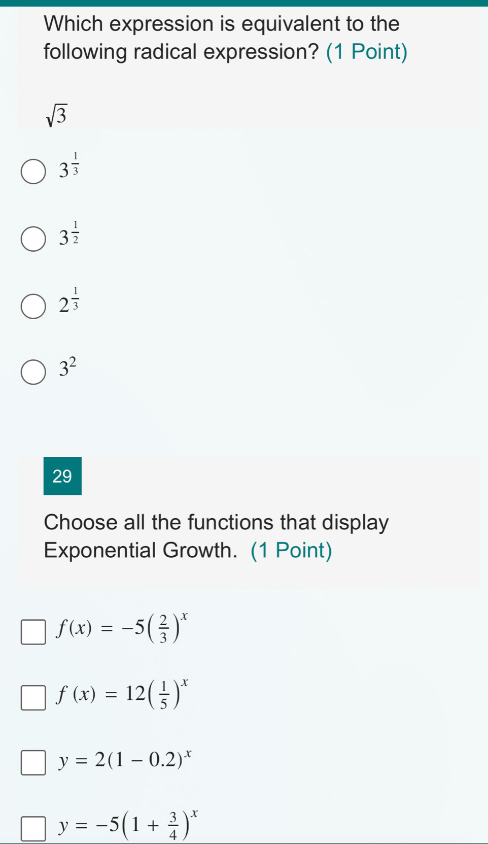 Which expression is equivalent to the
following radical expression? (1 Point)
sqrt(3)
3^(frac 1)3
3^(frac 1)2
2^(frac 1)3
3^2
29
Choose all the functions that display
Exponential Growth. (1 Point)
f(x)=-5( 2/3 )^x
f(x)=12( 1/5 )^x
y=2(1-0.2)^x
y=-5(1+ 3/4 )^x