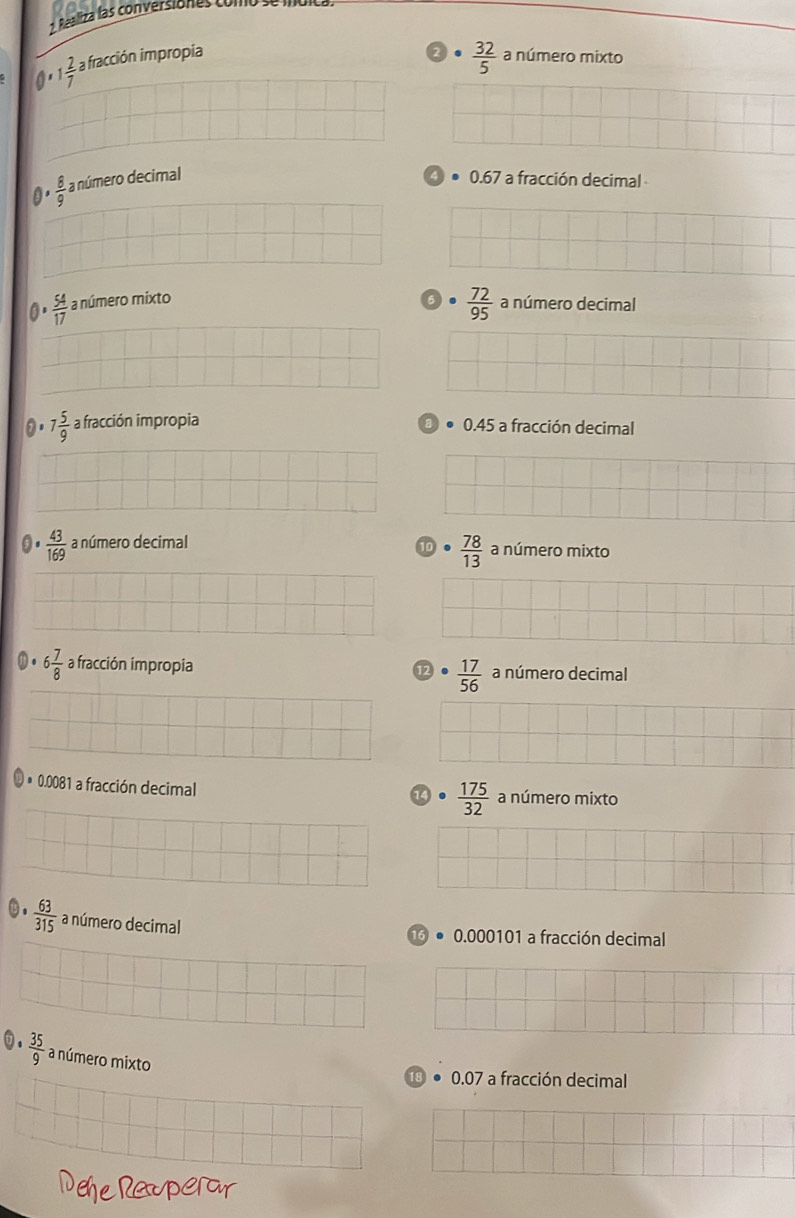 Realiza las conversiones como
2  32/5 
0 1 2/7  a fracción impropia a número mixto
a ·  8/9  a número decimal 0.67 a fracción decimal
 72/95 
0.  54/17  a número mixto a número decimal
7 5/9  a fracción impropia 0.45 a fracción decimal
 43/169  a número decimal a número mixto
10  78/13 
6 7/8  a fracción impropia  17/56  a número decimal
12
* 0.0081 a fracción decimal a número mixto
4°  175/32 
 63/315  a número decimal
0.000101 a fracción decimal
0.  35/9  a número mixto
18 0.07 a fracción decimal