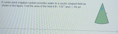 A center-pivot irrigation system provides water to a sector-shaped field as 
shown in the figure. Find the area of the field θ =135° and r=44 yd.