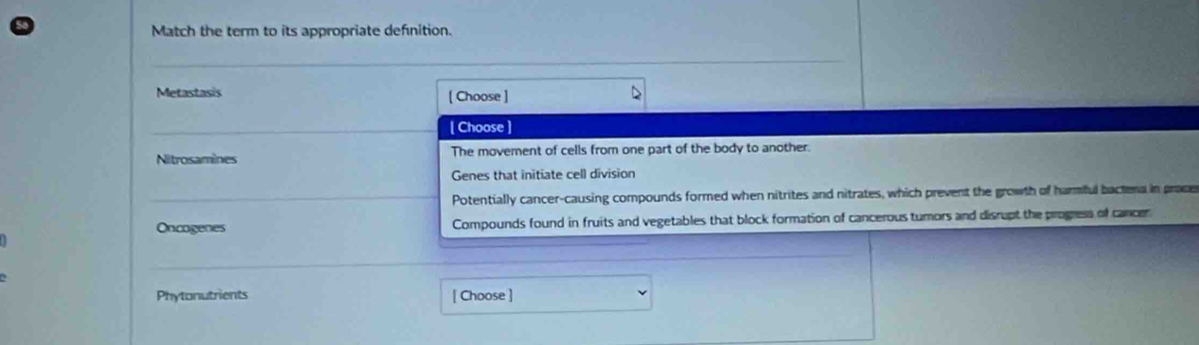 Match the term to its appropriate defnition.
Metastasis [ Choose ]
[ Choose ]
Nitrosamines The movement of cells from one part of the body to another.
Genes that initiate cell division
Potentially cancer-causing compounds formed when nitrites and nitrates, which prevent the growth of harmful bactera in proce
Oncogenes Compounds found in fruits and vegetables that block formation of cancerous turors and disrupt the progress of cancer
Phytonutrients [ Choose ]