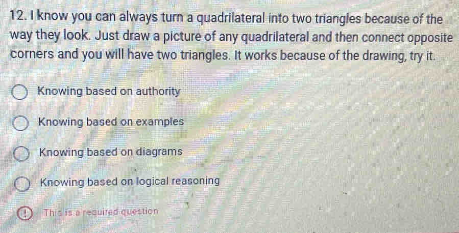 know you can always turn a quadrilateral into two triangles because of the
way they look. Just draw a picture of any quadrilateral and then connect opposite
corners and you will have two triangles. It works because of the drawing, try it.
Knowing based on authority
Knowing based on examples
Knowing based on diagrams
Knowing based on logical reasoning
This is a required question