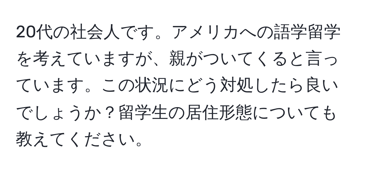 20代の社会人です。アメリカへの語学留学を考えていますが、親がついてくると言っています。この状況にどう対処したら良いでしょうか？留学生の居住形態についても教えてください。