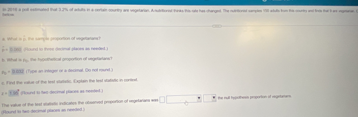 In 2016 a poll estimated that 3.2% of adults in a certain country are vegetarian. A nutritionist thinks this rate has changed. The nutritionist samples 150 adults from this country and finds that 9 are vegetaran C 
below. 
a. What is p, the sample proportion of vegetarians?
hat p=0.060 (Round to three decimal places as needed.) 
b. What is P_0 the hypothetical proportion of vegetarians ?
p_0=0.032 (Type an integer or a decimal. Do not round.) 
c. Find the value of the test statistic. Explain the test statistic in context
z=1.96 (Round to two decimal places as needed.) 
The value of the test statistic indicates the observed proportion of vegetarians was □ □ □ □ the null hypothesis proportion of vegetarians. 
(Round to two decimal places as needed.)