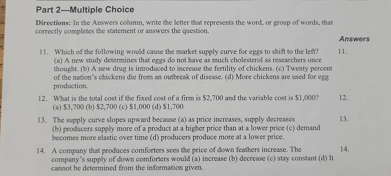 Part 2—Multiple Choice
Directions: In the Answers column, write the letter that represents the word, or group of words, that
correctly completes the statement or answers the question.
Answers
11. Which of the following would cause the market supply curve for eggs to shift to the left? 11.
(a) A new study determines that eggs do not have as much cholesterol as researchers once
thought. (b) A new drug is introduced to increase the fertility of chickens. (c) Twenty percent
of the nation’s chickens die from an outbreak of disease. (d) More chickens are used for egg
production.
12. What is the total cost if the fixed cost of a firm is $2,700 and the variable cost is $1,000? 12.
(a) $3,700 (b) $2,700 (c) $1,000 (d) $1,700
13. The supply curve slopes upward because (a) as price increases, supply decreases 13.
(b) producers supply more of a product at a higher price than at a lower price (c) demand
becomes more elastic over time (d) producers produce more at a lower price.
14. A company that produces comforters sees the price of down feathers increase. The 14.
company’s supply of down comforters would (a) increase (b) decrease (c) stay constant (d) It
cannot be determined from the information given.