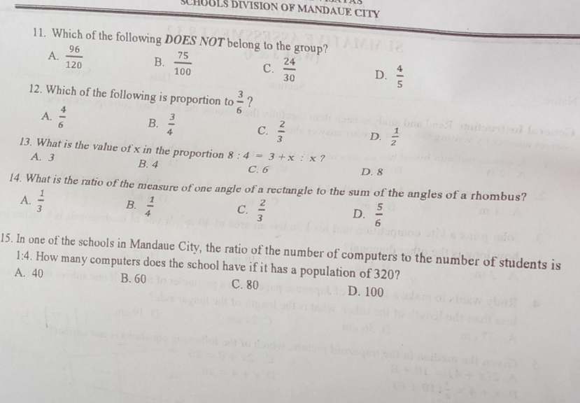 SCHUBLS DIVISION OF MANDAUE CITY
11. Which of the following DOES NOT belong to the group?
A.  96/120  B.  75/100  C.  24/30  D.  4/5 
12. Which of the following is proportion to  3/6  ?
A.  4/6  B.  3/4  C.  2/3 
D.  1/2 
13. What is the value of x in the proportion 8:4=3+x:x ?
A. 3 B. 4 C. 6 D. 8
14. What is the ratio of the measure of one angle of a rectangle to the sum of the angles of a rhombus?
A.  1/3   1/4 
B.
C.  2/3   5/6 
D.
15. In one of the schools in Mandaue City, the ratio of the number of computers to the number of students is
1:4. How many computers does the school have if it has a population of 320?
A. 40 B. 60 C. 80 D. 100