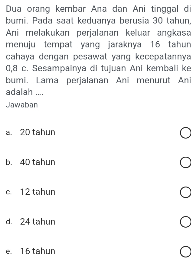 Dua orang kembar Ana dan Ani tinggal di
bumi. Pada saat keduanya berusia 30 tahun,
Ani melakukan perjalanan keluar angkasa
menuju tempat yang jaraknya 16 tahun
cahaya dengan pesawat yang kecepatannya
0, 8 c. Sesampainya di tujuan Ani kembali ke
bumi. Lama perjalanan Ani menurut Ani
adalah ....
Jawaban
a. 20 tahun
b. 40 tahun
c. 12 tahun
d. 24 tahun
e. 16 tahun