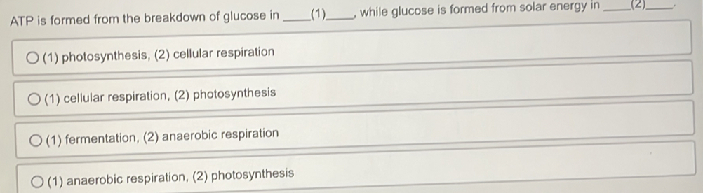 ATP is formed from the breakdown of glucose in_ _(1)__ , while glucose is formed from solar energy in _(2)_
(1) photosynthesis, (2) cellular respiration
(1) cellular respiration, (2) photosynthesis
(1) fermentation, (2) anaerobic respiration
(1) anaerobic respiration, (2) photosynthesis