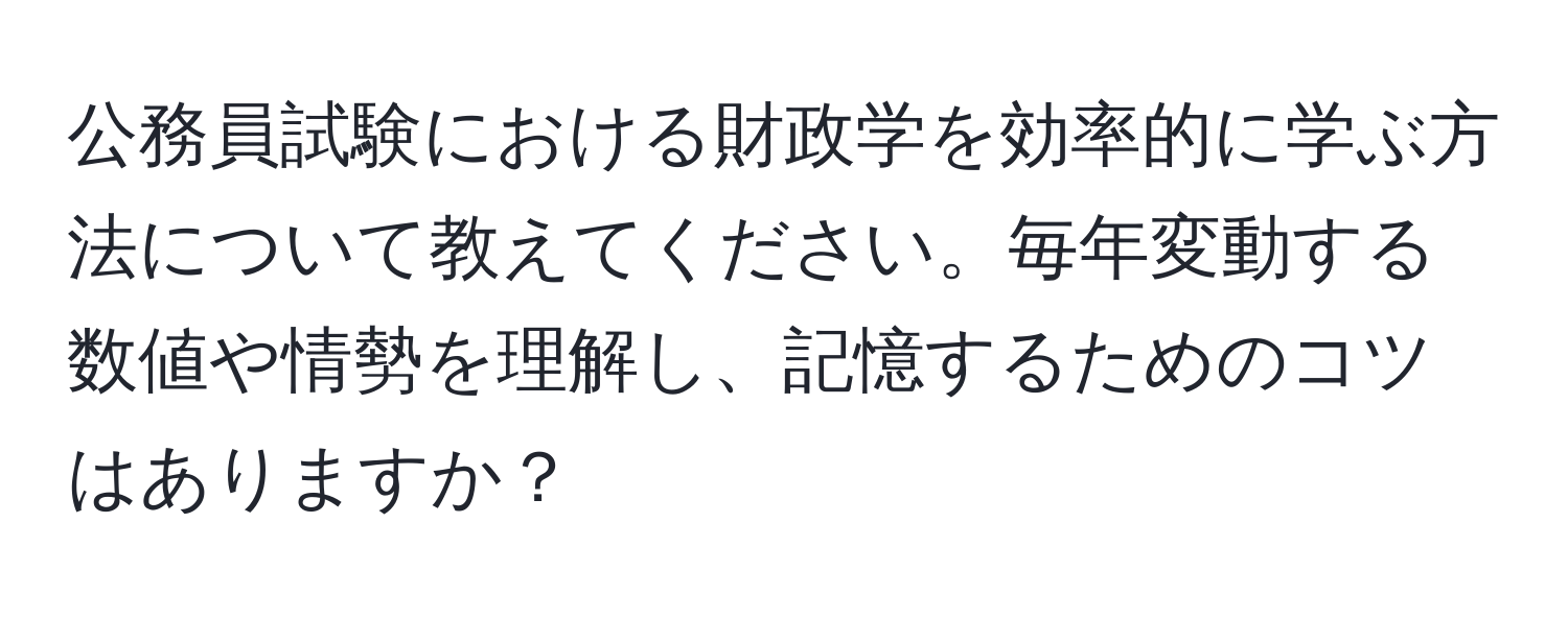 公務員試験における財政学を効率的に学ぶ方法について教えてください。毎年変動する数値や情勢を理解し、記憶するためのコツはありますか？