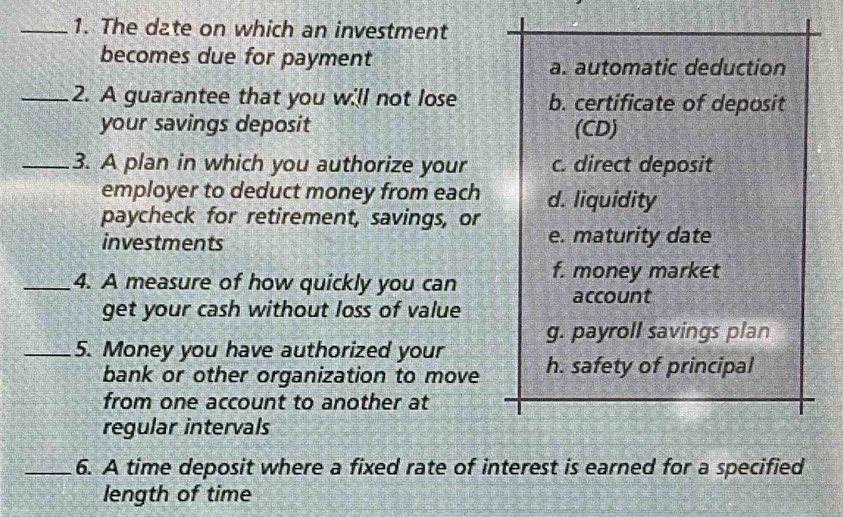 The date on which an investment
becomes due for payment
a. automatic deduction
_2. A guarantee that you will not lose b. certificate of deposit
your savings deposit (CD)
_3. A plan in which you authorize your c. direct deposit
employer to deduct money from each d. liquidity
paycheck for retirement, savings, or e. maturity date
investments
_4. A measure of how quickly you can f. money market
account
get your cash without loss of value
g. payroll savings plan
_5. Money you have authorized your h. safety of principal
bank or other organization to move
from one account to another at
regular intervals
_6. A time deposit where a fixed rate of interest is earned for a specified
length of time