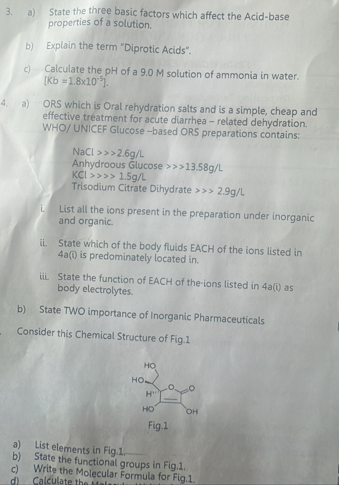 State the three basic factors which affect the Acid-base
properties of a solution.
b) Explain the term “Diprotic Acids”.
c) Calculate the pH of a 9.0 M solution of ammonia in water.
[Kb=1.8* 10^(-5)].
4. a) ORS which is Oral rehydration salts and is a simple, cheap and
effective treatment for acute diarrhea - related dehydration.
WHO/ UNICEF Glucose -based ORS preparations contains:
NaCl>>>2.6g/L
Anhydroous Glucose 13.58g/L
KCl>>>1.5g/L
Trisodium Citrate Dihydrate 2.9g/L
i. List all the ions present in the preparation under inorganic
and organic.
ii. State which of the body fluids EACH of the ions listed in
4a(i) is predominately located in.
iii. State the function of EACH of the-ions listed in 4a(i) as
body electrolytes.
b) State TWO importance of Inorganic Pharmaceuticals
Consider this Chemical Structure of Fig.1
a) List elements in Fig.1.
b) State the functional groups in Fig.1.
c) Write the Molecular Formula for Fig.1.
d) Calculate the Mel