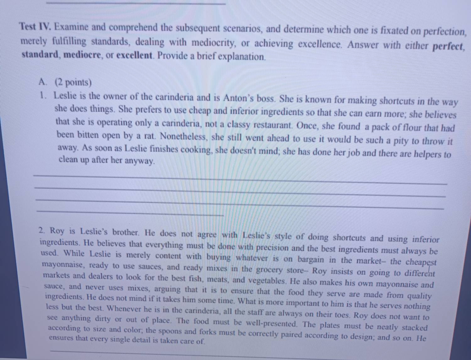 Test IV. Examine and comprehend the subsequent scenarios, and determine which one is fixated on perfection, 
merely fulfilling standards, dealing with mediocrity, or achieving excellence. Answer with either perfect, 
standard, mediocre, or excellent. Provide a brief explanation. 
A. (2 points) 
1. Leslie is the owner of the carinderia and is Anton’s boss. She is known for making shortcuts in the way 
she does things. She prefers to use cheap and inferior ingredients so that she can earn more; she believes 
that she is operating only a carinderia, not a classy restaurant. Once, she found a pack of flour that had 
been bitten open by a rat. Nonetheless, she still went ahead to use it would be such a pity to throw it 
away. As soon as Leslie finishes cooking, she doesn't mind; she has done her job and there are helpers to 
clean up after her anyway. 
_ 
__ 
_ 
_ 
_ 
_ 
__ 
_ 
2. Roy is Leslie’s brother. He does not agree with Leslie's style of doing shortcuts and using inferior 
ingredients. He believes that everything must be done with precision and the best ingredients must always be 
used. While Leslie is merely content with buying whatever is on bargain in the market- the cheapest 
mayonnaise, ready to use sauces, and ready mixes in the grocery store-- Roy insists on going to different 
markets and dealers to look for the best fish, meats, and vegetables. He also makes his own mayonnaise and 
sauce, and never uses mixes, arguing that it is to ensure that the food they serve are made from quality 
ingredients. He does not mind if it takes him some time. What is more important to him is that he serves nothing 
less but the best. Whenever he is in the carinderia, all the staff are always on their toes. Roy does not want to 
see anything dirty or out of place. The food must be well-presented. The plates must be neatly stacked 
according to size and color; the spoons and forks must be correctly paired according to design; and so on. He 
ensures that every single detail is taken care of.