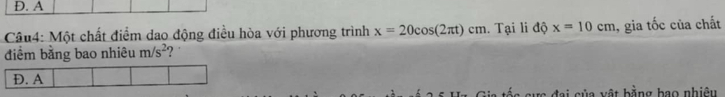 D. A
Câu4: Một chất điểm dao động điều hòa với phương trình x=20cos (2π t)cm 1. Tại li độ x=10cm ,gia  1/c  ốc của chất
điểm bằng bao nhiêu m/s^2 2
D. A
Đai của vật bằng bao nhiêu