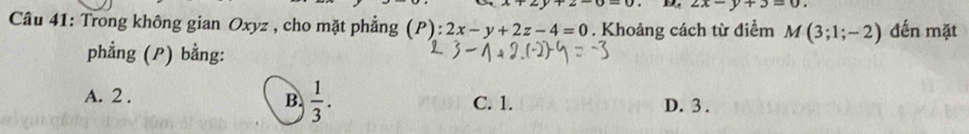 2x-y+3=0. 
Câu 41: Trong không gian Oxyz , cho mặt phẳng (P):2x-y+2z-4=0. Khoảng cách từ điểm M(3;1;-2) đến mặt
phẳng (P) bằng:
B.  1/3 .
A. 2. C. 1. D. 3.