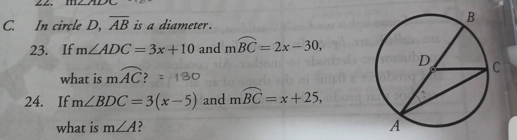 111∠ 71L
C. In circle D, overline AB is a diameter. 
23. If m∠ ADC=3x+10 and mwidehat BC=2x-30, 
what is mwidehat AC 2 
24. If m∠ BDC=3(x-5) and mwidehat BC=x+25, 
what is m∠ A ?