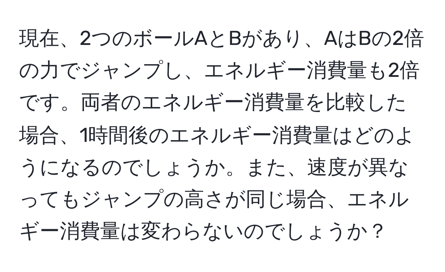 現在、2つのボールAとBがあり、AはBの2倍の力でジャンプし、エネルギー消費量も2倍です。両者のエネルギー消費量を比較した場合、1時間後のエネルギー消費量はどのようになるのでしょうか。また、速度が異なってもジャンプの高さが同じ場合、エネルギー消費量は変わらないのでしょうか？