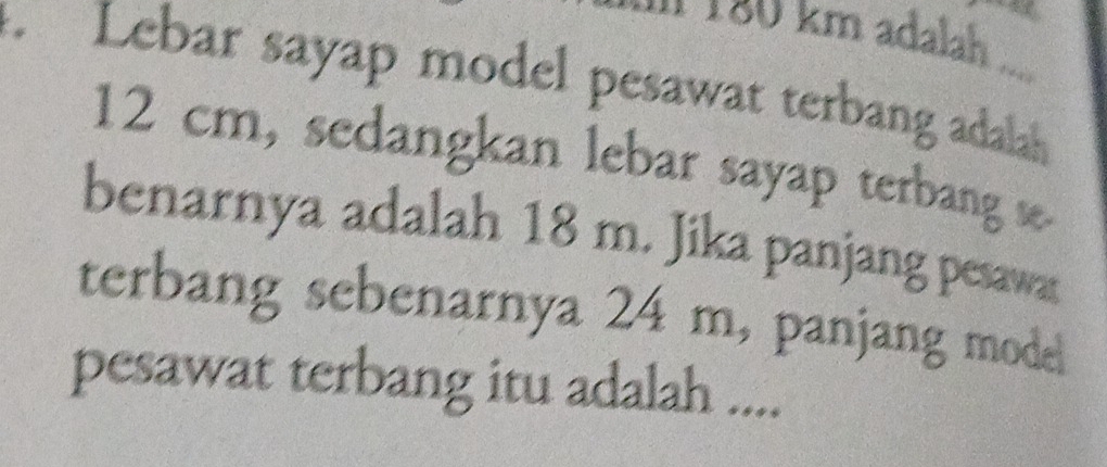 1 180 km adalah 
Lebar sayap model pesawat terbang adalah
12 cm, sedangkan lebar sayap terbang se 
benarnya adalah 18 m. Jika panjang pesawa 
terbang sebenarnya 24 m, panjang mode 
pesawat terbang itu adalah ....