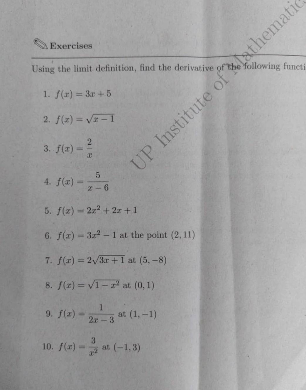 Exercises 
Using the limit definition, find the derivative of the following functi 
1. f(x)=3x+5
2. f(x)=sqrt(x-1)
3. f(x)= 2/x 
4. f(x)= 5/x-6 
5. f(x)=2x^2+2x+1
6. f(x)=3x^2-1 at the point (2,11)
7. f(x)=2sqrt(3x+1) at (5,-8)
8. f(x)=sqrt(1-x^2) at (0,1)
9. f(x)= 1/2x-3  at (1,-1)
10. f(x)= 3/x^2  at (-1,3)