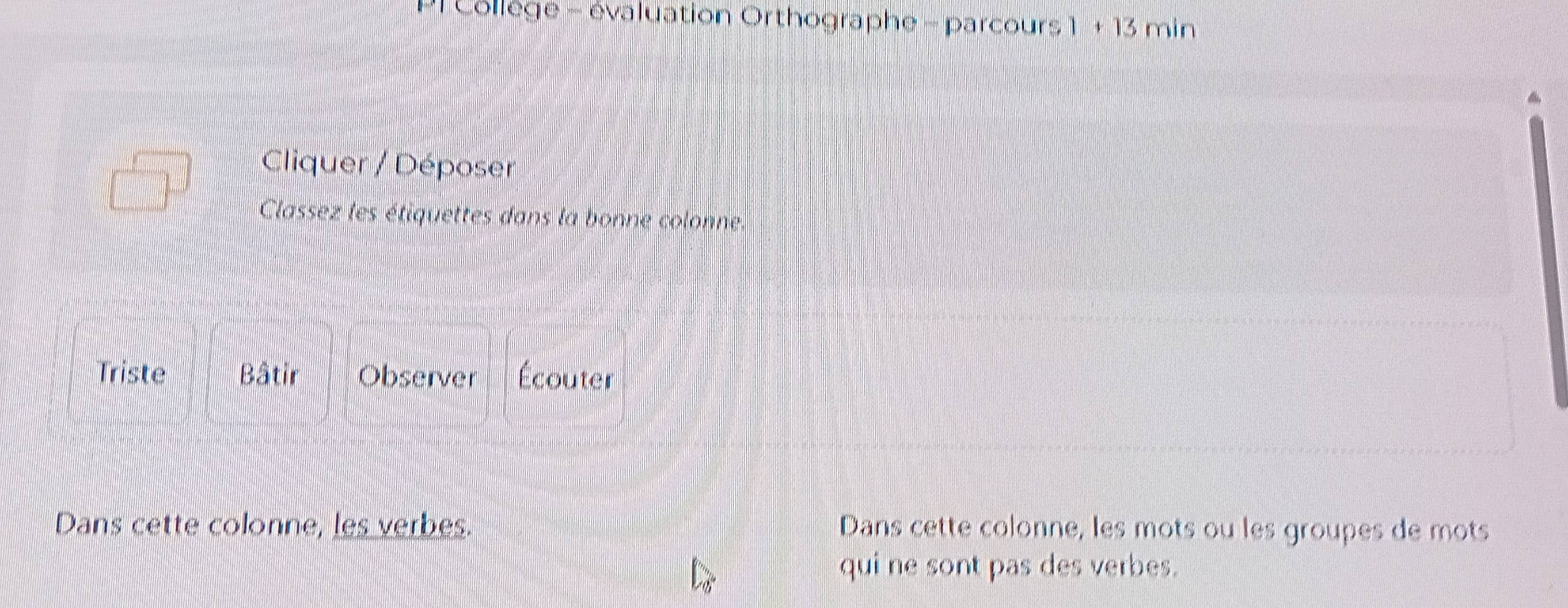 Collège - évaluation Orthographe - parcours 1 +13 min 
Cliquer / Déposer 
Classez les étiquettes dans la bonne colonne. 
Triste Bâtir Observer Écouter 
Dans cette colonne, les verbes. Dans cette colonne, les mots ou les groupes de mots 
qui ne sont pas des verbes.