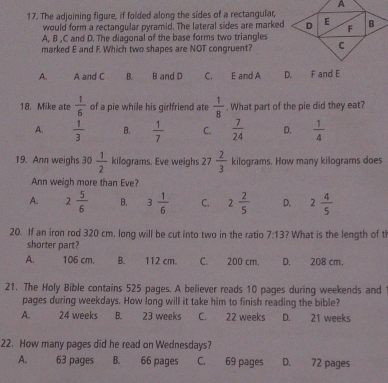 The adjoining figure, if folded along the sides of a rectangular,
would form a rectangular pyramid. The lateral sides are marked
A, B , C and D. The diagonal of the base forms two triangles
marked E and F Which two shapes are NOT congruent?
A. A and C B. B and D C. E and A D. F and E
18. Mike ate  1/6  of a pie while his girlfriend ate  1/8 . What part of the pie did they eat?
A.  1/3  B.  1/7  C.  7/24  D.  1/4 
19. Ann weighs 30 1/2  kilograms. Eve weighs 27 2/3  kilograms. How many kilograms does
Ann weigh more than Eve?
A. 2 5/6  B. 3 1/6  C. 2 2/5  D. 2 4/5 
20. If an iron rod 320 cm. long will be cut into two in the ratio 7:13 ? What is the length of t
shorter part?
A. 106 cm. B. 112 cm. C. 200 cm. D. 208 cm.
21. The Holy Bible contains 525 pages. A believer reads 10 pages during weekends and 
pages during weekdays. How long will it take him to finish reading the bible?
A. 24 weeks B. 23 weeks C. 22 weeks D. 21 weeks
22. How many pages did he read on Wednesdays?
A. 63 pages B. 66 pages C. 69 pages D. 72 pages