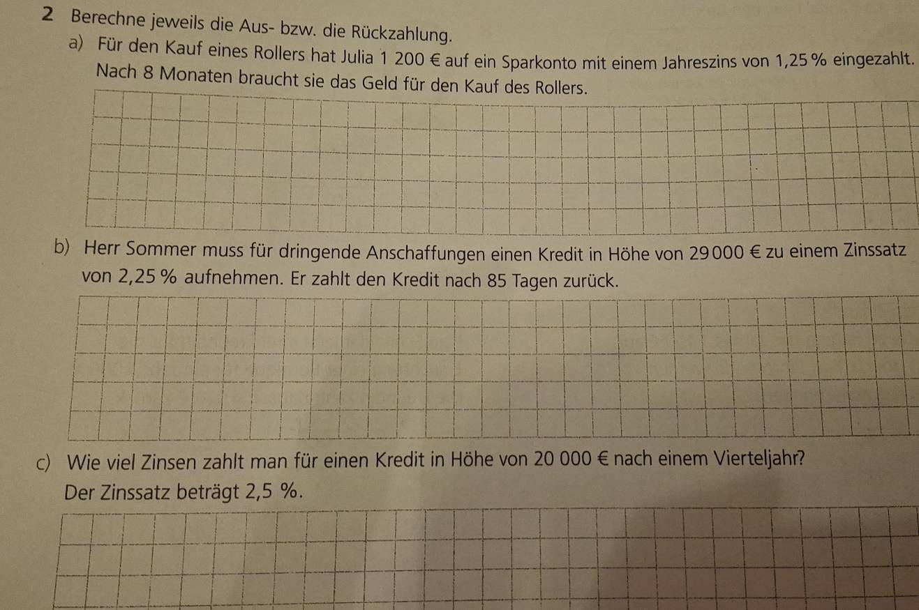 Berechne jeweils die Aus- bzw. die Rückzahlung. 
a) Für den Kauf eines Rollers hat Julia 1 200€ auf ein Sparkonto mit einem Jahreszins von 1,25% eingezahlt. 
Nach 8 Monaten braucht sie das Geld für den Kauf des Rollers. 
b) Herr Sommer muss für dringende Anschaffungen einen Kredit in Höhe von 29000 € zu einem Zinssatz 
von 2,25 % aufnehmen. Er zahlt den Kredit nach 85 Tagen zurück. 
c) Wie viel Zinsen zahlt man für einen Kredit in Höhe von 20 000 € nach einem Vierteljahr? 
Der Zinssatz beträgt 2,5 %.