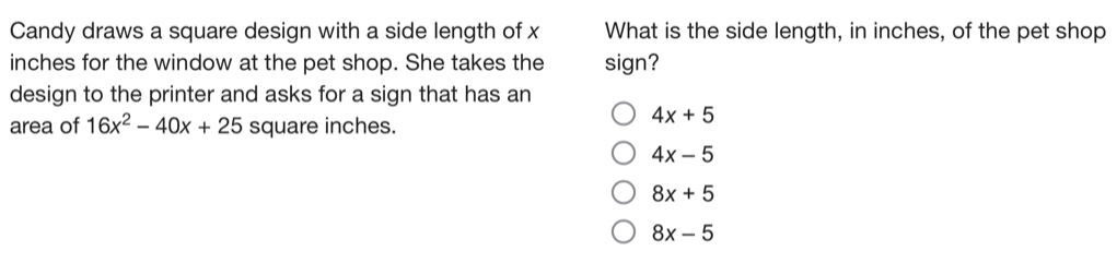 Candy draws a square design with a side length of x What is the side length, in inches, of the pet shop
inches for the window at the pet shop. She takes the sign?
design to the printer and asks for a sign that has an
area of 16x^2-40x+25 square inches.
4x+5
4x-5
8x+5
8x-5