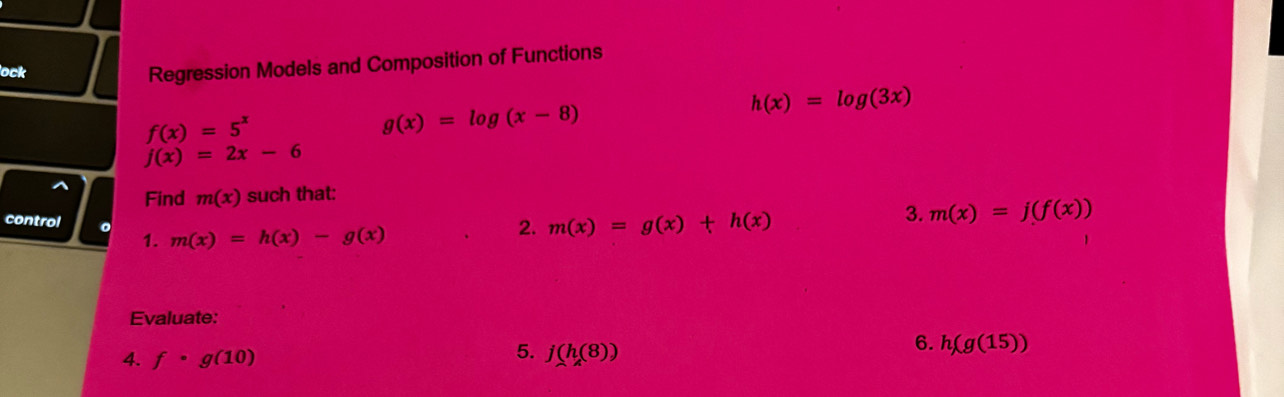 lock 
Regression Models and Composition of Functions
h(x)=log (3x)
f(x)=5^x
g(x)=log (x-8)
f(x)=2x-6
^ Find m(x) such that: 
control 。 1. m(x)=h(x)-g(x)
2. m(x)=g(x)+h(x)
3. m(x)=j(f(x))
Evaluate: 
5. 
4. f· g(10) j(h(8))
6. h(g(15))