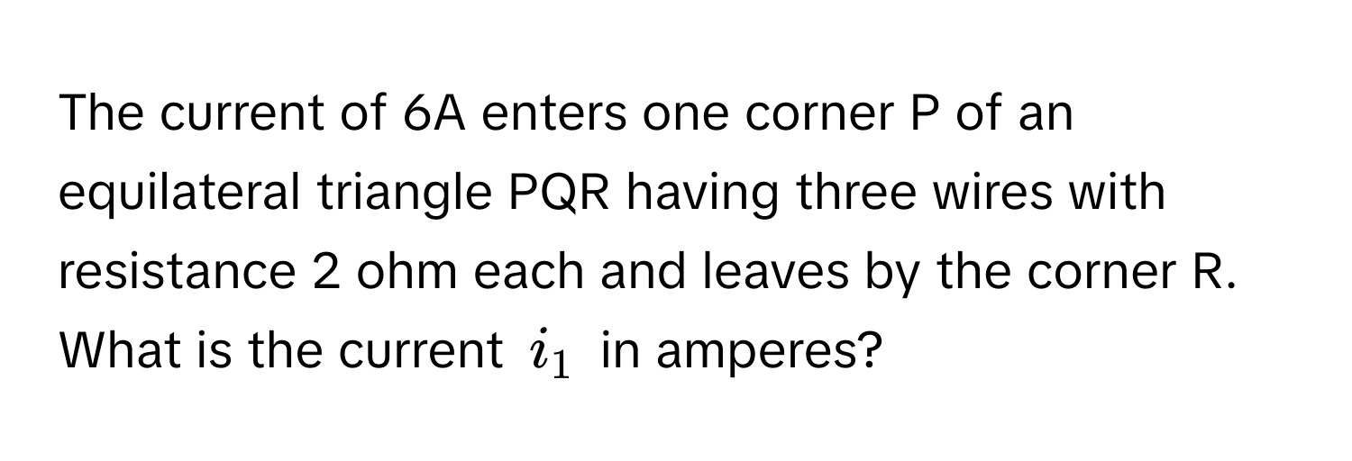 The current of 6A enters one corner P of an equilateral triangle PQR having three wires with resistance 2 ohm each and leaves by the corner R. What is the current $i_1$ in amperes?