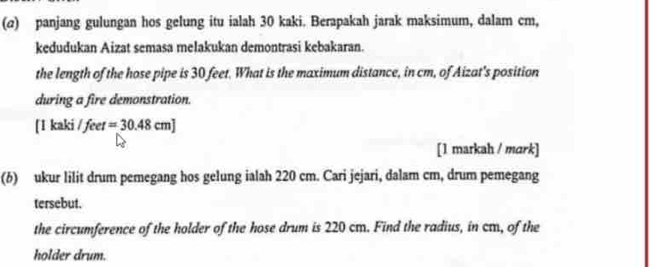 (@) panjang gulungan hos gelung itu ialah 30 kaki. Berapakah jarak maksimum, dalam cm, 
kedudukan Aizat semasa melakukan demontrasi kebakaran. 
the length of the hose pipe is 30 feet. What is the maximum distance, in cm, of Aizat's position 
during a fire demonstration. 
[ 1 kaki / feet =30.48cm]
[1 markah / mark] 
(6) ukur lilit drum pemegang hos gelung ialah 220 cm. Cari jejari, dalam cm, drum pemegang 
tersebut. 
the circumference of the holder of the hose drum is 220 cm. Find the radius, in cm, of the 
holder drum.