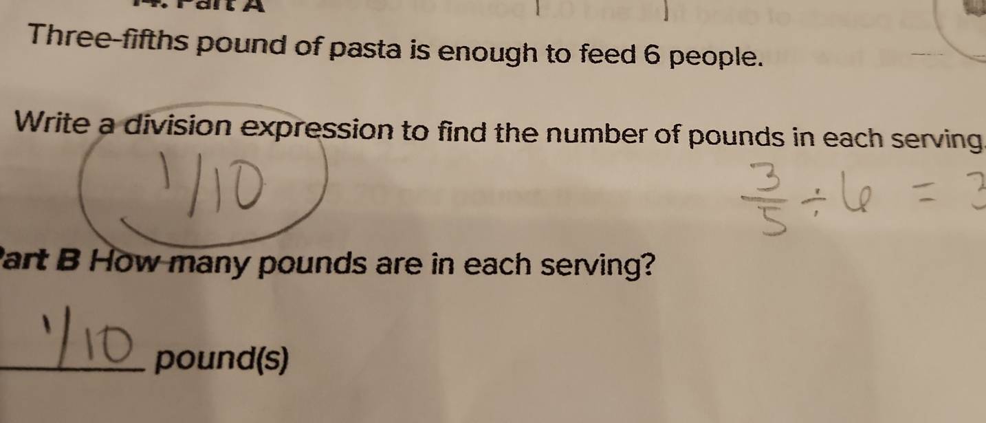 A 
Three-fifths pound of pasta is enough to feed 6 people. 
Write a division expression to find the number of pounds in each serving 
Part B How many pounds are in each serving? 
_ pound(s)