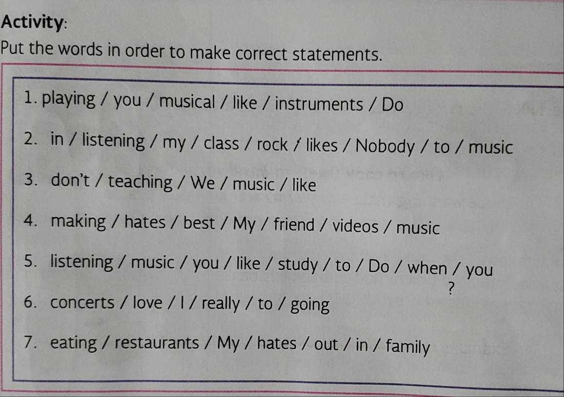 Activity: 
Put the words in order to make correct statements. 
1. playing / you / musical / like / instruments / Do 
2. in / listening / my / class / rock / likes / Nobody / to / music 
3. don't / teaching / We / music / like 
4. making / hates / best / My / friend / videos / music 
5. listening / music / you / like / study / to / Do / when / you 
? 
6. concerts / love / l / really / to / going 
7. eating / restaurants / My / hates / out / in / family