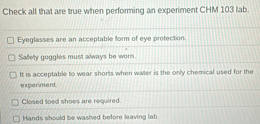 Check all that are true when performing an experiment CHM 103 lab.
Eyeglasses are an acceptable form of eye protection.
Safety goggles must always be worn.
It is acceptable to wear shorts when water is the only chemical used for the
experiment.
Closed toed shoes are required.
Hands should be washed before leaving lab.