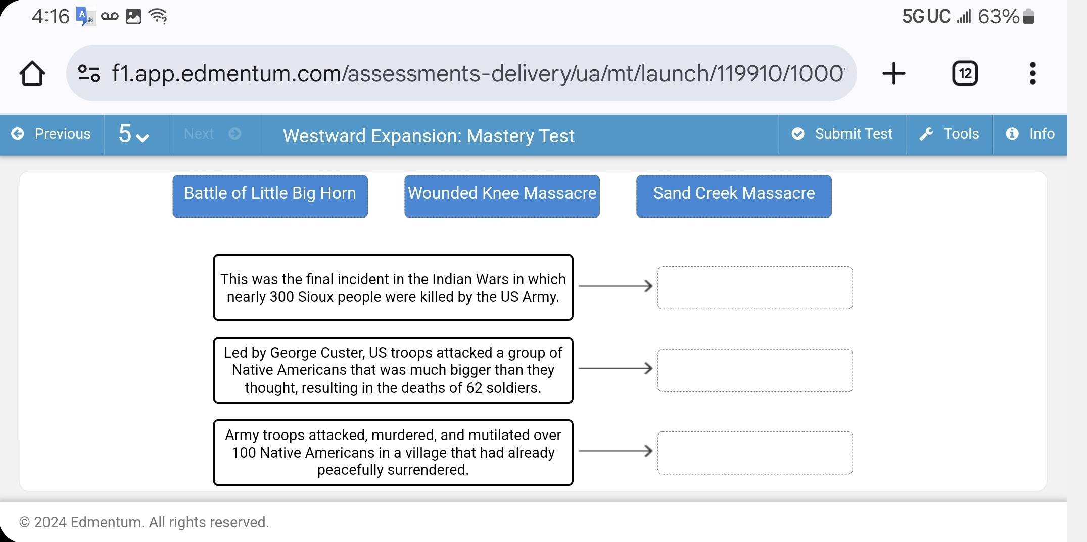 4:16 5GUC ..II1 63% 
% f1.app.edmentum.com/assessments-delivery/ua/mt/launch/119910/1000 + 12 
Previous Next Westward Expansion: Mastery Test Submit Test Tools Info 
Battle of Little Big Horn Wounded Knee Massacre Sand Creek Massacre 
This was the final incident in the Indian Wars in which 
nearly 300 Sioux people were killed by the US Army. 
Led by George Custer, US troops attacked a group of 
Native Americans that was much bigger than they 
thought, resulting in the deaths of 62 soldiers. 
Army troops attacked, murdered, and mutilated over
100 Native Americans in a village that had already 
peacefully surrendered. 
© 2024 Edmentum. All rights reserved.