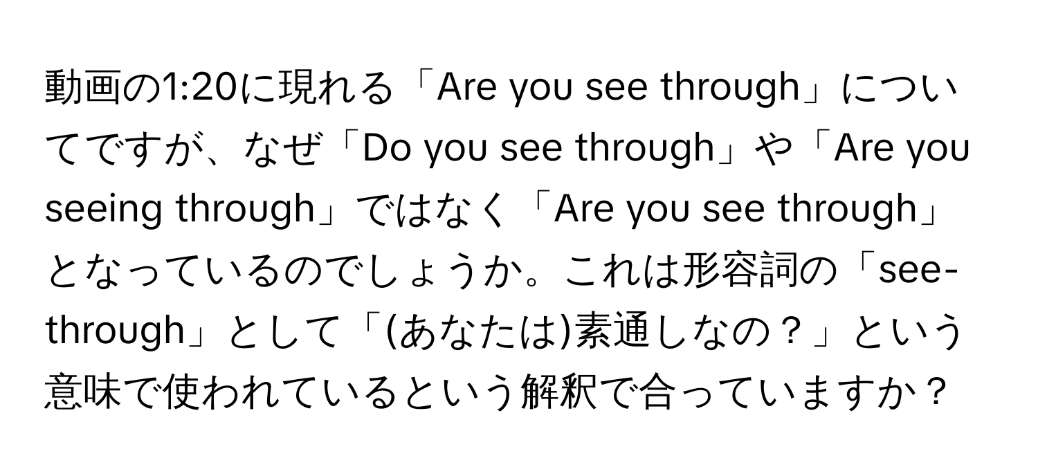 動画の1:20に現れる「Are you see through」についてですが、なぜ「Do you see through」や「Are you seeing through」ではなく「Are you see through」となっているのでしょうか。これは形容詞の「see-through」として「(あなたは)素通しなの？」という意味で使われているという解釈で合っていますか？