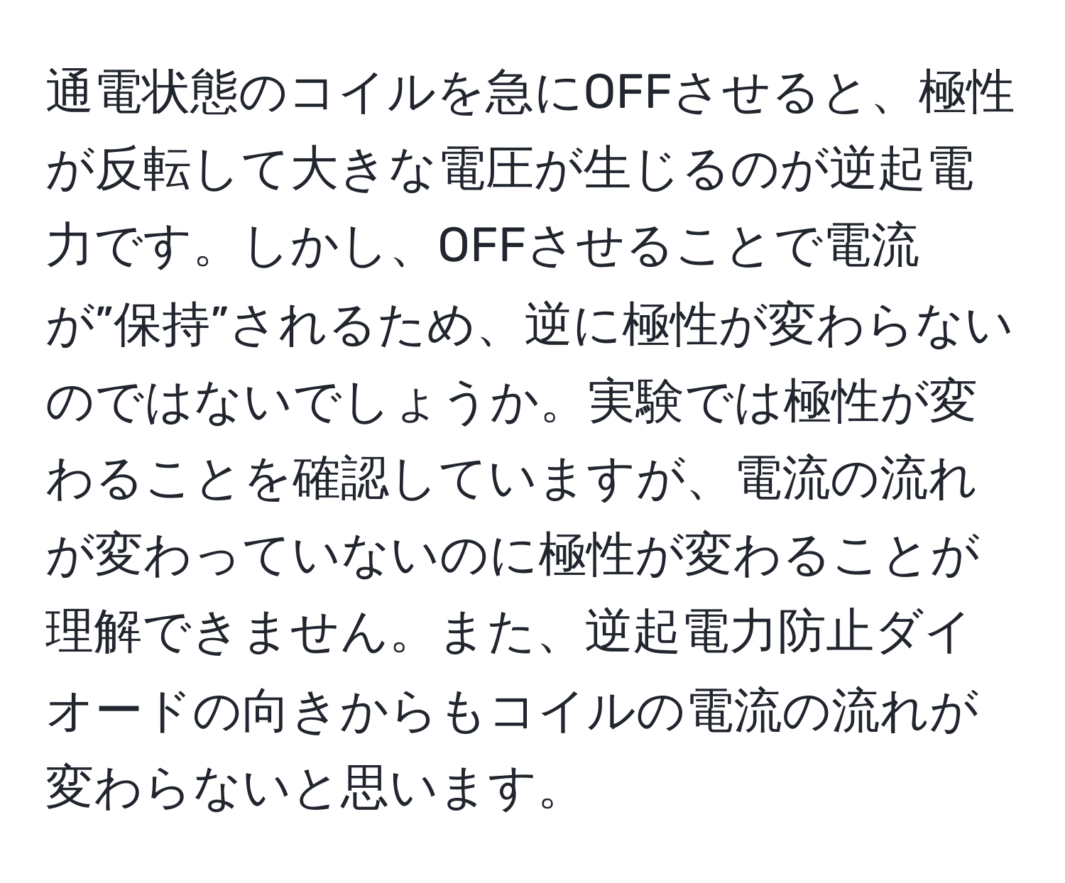 通電状態のコイルを急にOFFさせると、極性が反転して大きな電圧が生じるのが逆起電力です。しかし、OFFさせることで電流が”保持”されるため、逆に極性が変わらないのではないでしょうか。実験では極性が変わることを確認していますが、電流の流れが変わっていないのに極性が変わることが理解できません。また、逆起電力防止ダイオードの向きからもコイルの電流の流れが変わらないと思います。