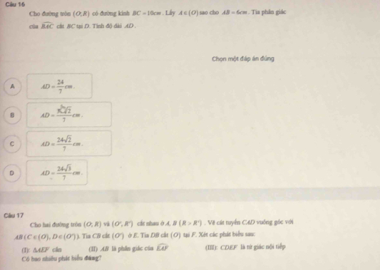 Cho đường tròn (O;R) có đường kinh BC=10cm. Lây A∈ (O) sao cho AB=6cm. Tia phân giác
cùa widehat RAC cật BC tại D. Tình độ dài AD
Chọn một đáp án đúng
A AD= 24/7 cm.
B AD= 3sqrt[3](2)/7 cm.
C AD= 24sqrt(2)/7 cm
D AD= 24sqrt(3)/7 cm
Câu 17
Cho hai đường tròn (O;R) và (O',R') cắt nhau ở A, B(R>R^+). Vệ cát tuyển CAD vuống góc với
AB(C∈ (O), D∈ (O^(wedge))) Tia CB cit (O^-) ở E. Tia DB cắt (O) tại F. Xét các phát biểu sau:
(1): △ AEF cân (II) A& là phân giác của widehat EAF (III): CDEF là tứ giác nội tiếp
Có bao nhiều phát biểu đúng?