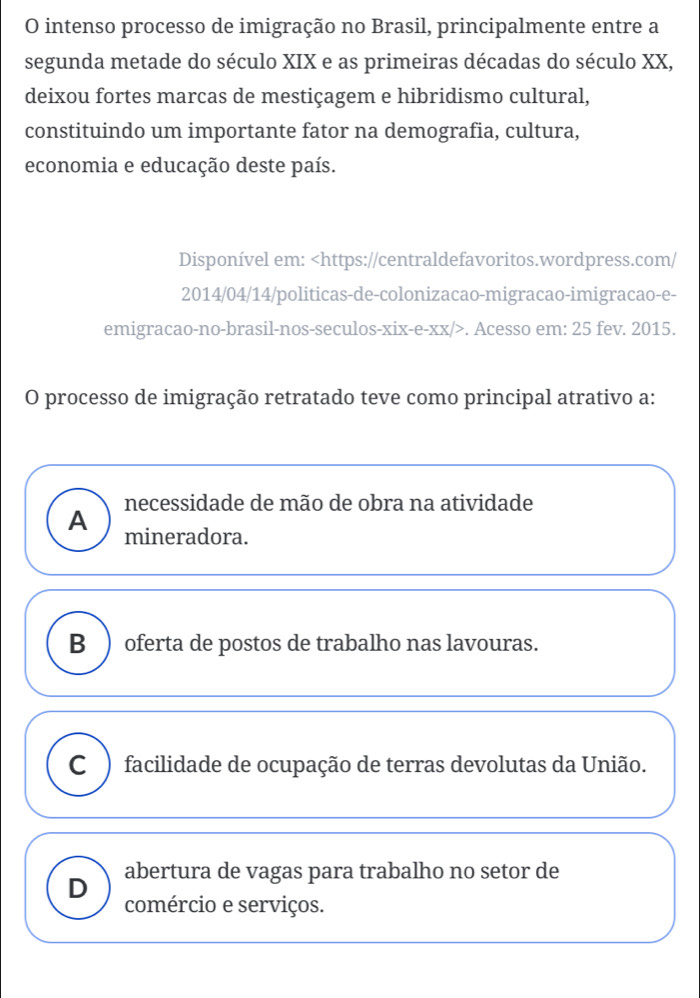 intenso processo de imigração no Brasil, principalmente entre a
segunda metade do século XIX e as primeiras décadas do século XX,
deixou fortes marcas de mestiçagem e hibridismo cultural,
constituindo um importante fator na demografia, cultura,
economia e educação deste país.
Disponível em:. Acesso em: 25 fev. 2015.
O processo de imigração retratado teve como principal atrativo a:
necessidade de mão de obra na atividade
A mineradora.
B ) oferta de postos de trabalho nas lavouras.
C ) facilidade de ocupação de terras devolutas da União.
D abertura de vagas para trabalho no setor de
comércio e serviços.