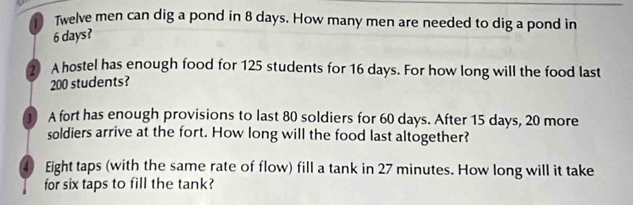 Twelve men can dig a pond in 8 days. How many men are needed to dig a pond in
6 days? 
2 A hostel has enough food for 125 students for 16 days. For how long will the food last
200 students? 
① A fort has enough provisions to last 80 soldiers for 60 days. After 15 days, 20 more 
soldiers arrive at the fort. How long will the food last altogether? 
4 Eight taps (with the same rate of flow) fill a tank in 27 minutes. How long will it take 
for six taps to fill the tank?