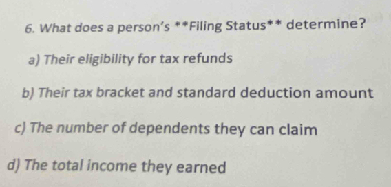 What does a person’s **Filing Status** determine?
a) Their eligibility for tax refunds
b) Their tax bracket and standard deduction amount
c) The number of dependents they can claim
d) The total income they earned